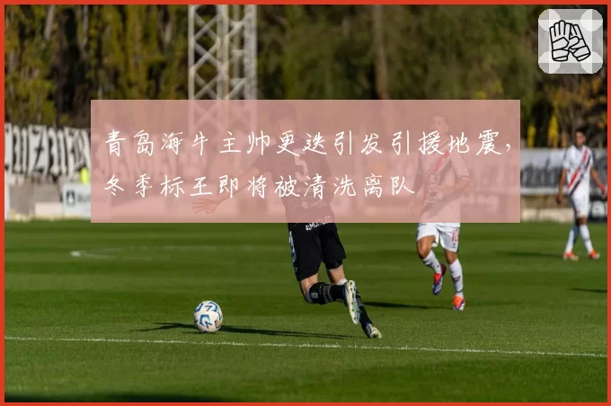青岛海牛主帅更迭引发引援地震，冬季标王即将被清洗离队