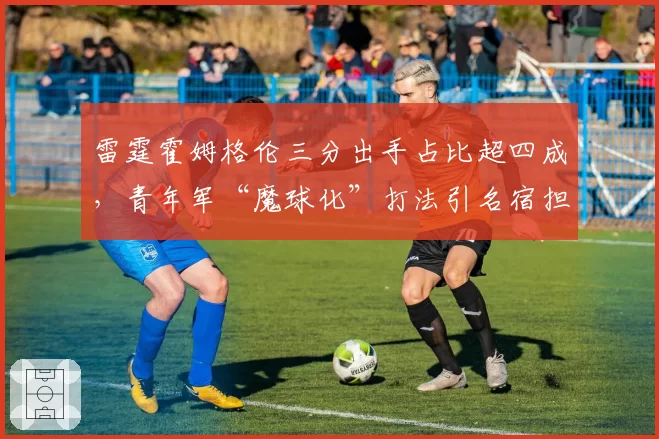 雷霆霍姆格伦三分出手占比超四成，青年军“魔球化”打法引名宿担忧