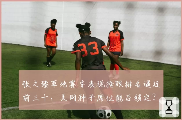 张之臻草地赛季表现抢眼排名逼近前三十,美网种子席位能否锁定?