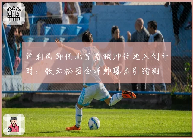 许利民卸任北京首钢帅位进入倒计时,张云松密会洋帅曝光引猜测