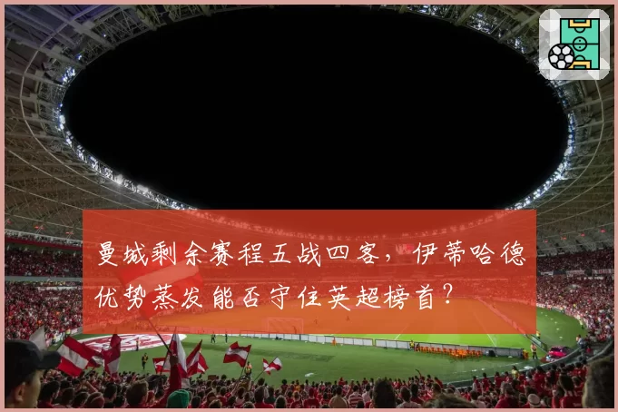 曼城剩余赛程五战四客,伊蒂哈德优势蒸发能否守住英超榜首?