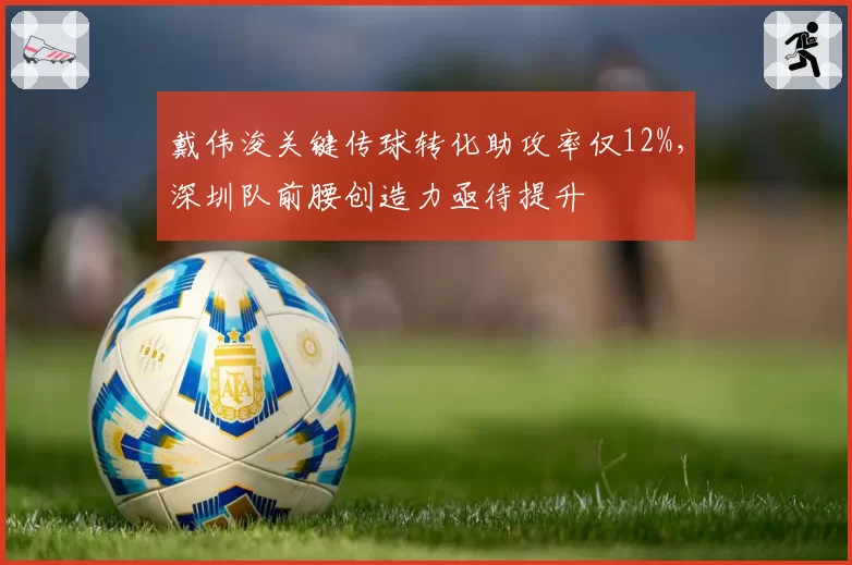 戴伟浚关键传球转化助攻率仅12%,深圳队前腰创造力亟待提升