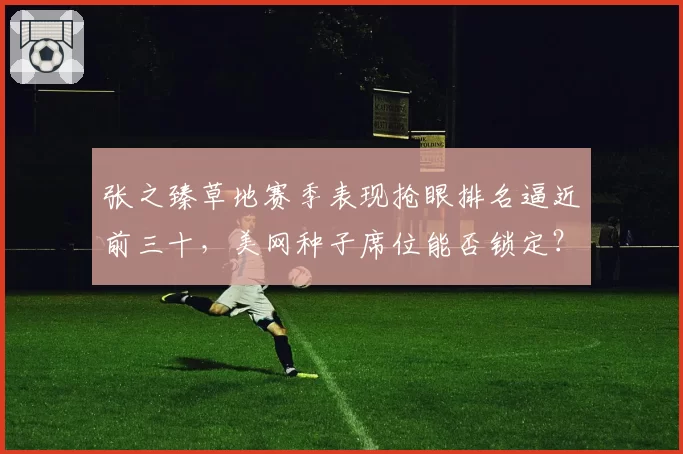 张之臻草地赛季表现抢眼排名逼近前三十，美网种子席位能否锁定？