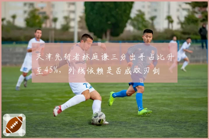 天津先行者林庭谦三分出手占比升至45%，外线依赖是否成双刃剑