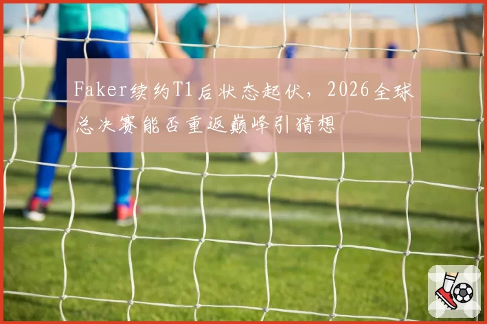 Faker续约T1后状态起伏，2026全球总决赛能否重返巅峰引猜想