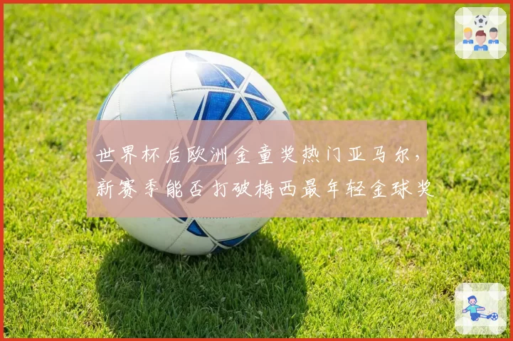 世界杯后欧洲金童奖热门亚马尔，新赛季能否打破梅西最年轻金球奖纪录？