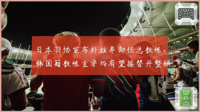 日本羽协宣布朴柱奉卸任总教练,韩国籍教练金学均有望接替并整顿训练体系