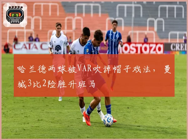 哈兰德两球被VAR吹掉帽子戏法，曼城3比2险胜升班马