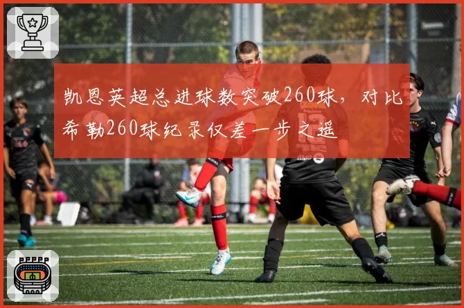 凯恩英超总进球数突破260球,对比希勒260球纪录仅差一步之遥