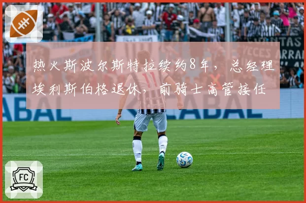热火斯波尔斯特拉续约8年，总经理埃利斯伯格退休，前骑士高管接任