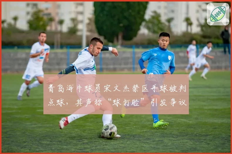青岛海牛球员宋文杰禁区手球被判点球，其声称“球打脸”引发争议