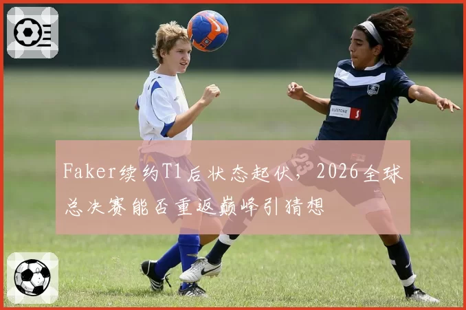 Faker续约T1后状态起伏，2026全球总决赛能否重返巅峰引猜想