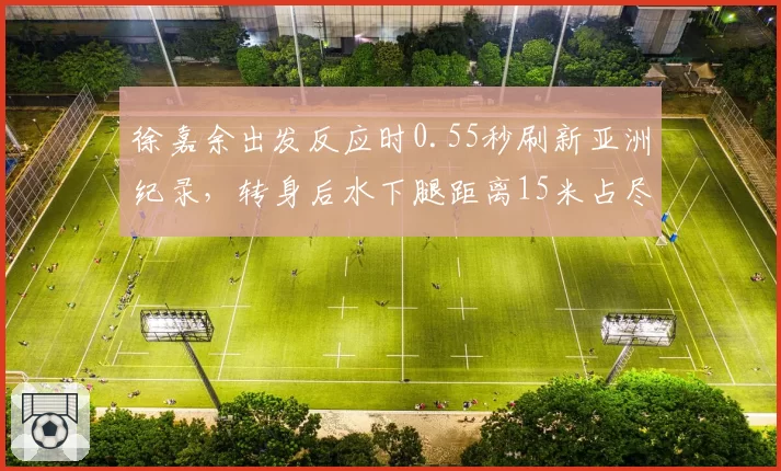 徐嘉余出发反应时0.55秒刷新亚洲纪录,转身后水下腿距离15米占尽先机