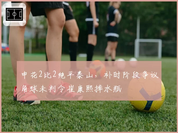 申花2比2绝平泰山,补时阶段争议角球未判令崔康熙摔水瓶