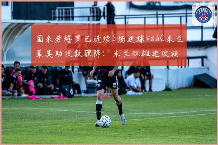国米劳塔罗已连续5场进球vsAC米兰莱奥助攻数骤降:米兰双雄进攻核心数据分水岭对比