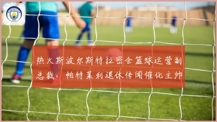 热火斯波尔斯特拉密会篮球运营副总裁,帕特莱利退休传闻催化主帅权力架构重组__br_