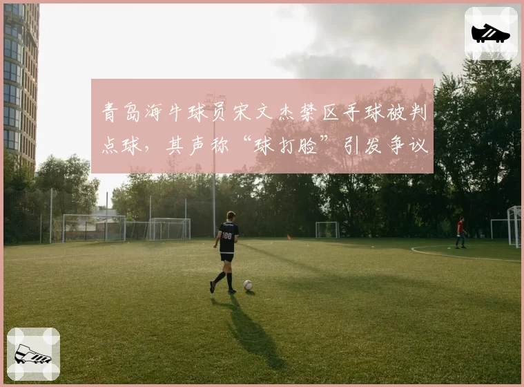 青岛海牛球员宋文杰禁区手球被判点球,其声称“球打脸”引发争议