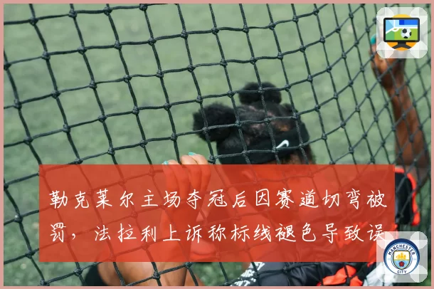 勒克莱尔主场夺冠后因赛道切弯被罚,法拉利上诉称标线褪色导致误判?
