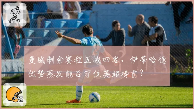 曼城剩余赛程五战四客，伊蒂哈德优势蒸发能否守住英超榜首？