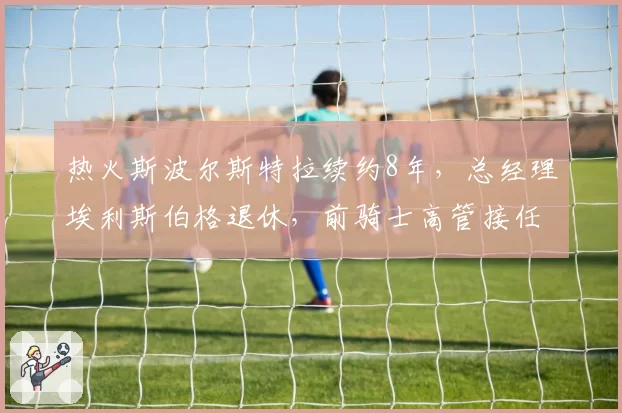 热火斯波尔斯特拉续约8年，总经理埃利斯伯格退休，前骑士高管接任