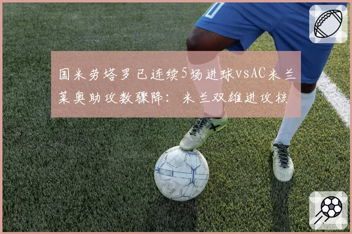 国米劳塔罗已连续5场进球vsAC米兰莱奥助攻数骤降:米兰双雄进攻核心数据分水岭对比