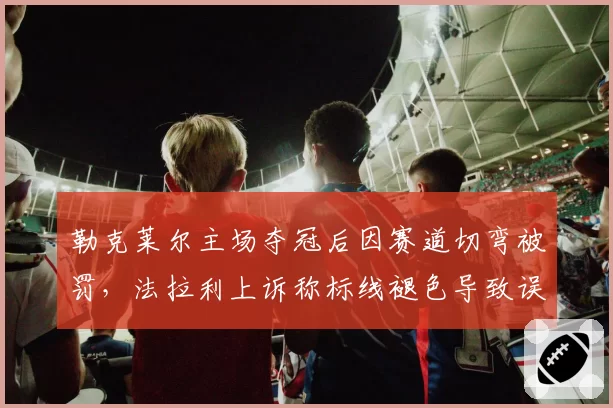 勒克莱尔主场夺冠后因赛道切弯被罚，法拉利上诉称标线褪色导致误判？