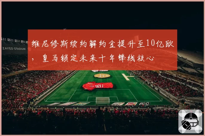 维尼修斯续约解约金提升至10亿欧,皇马锁定未来十年锋线核心