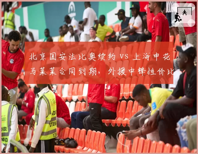 北京国安法比奥续约 vs 上海申花马莱莱合同到期，外援中锋性价比对比