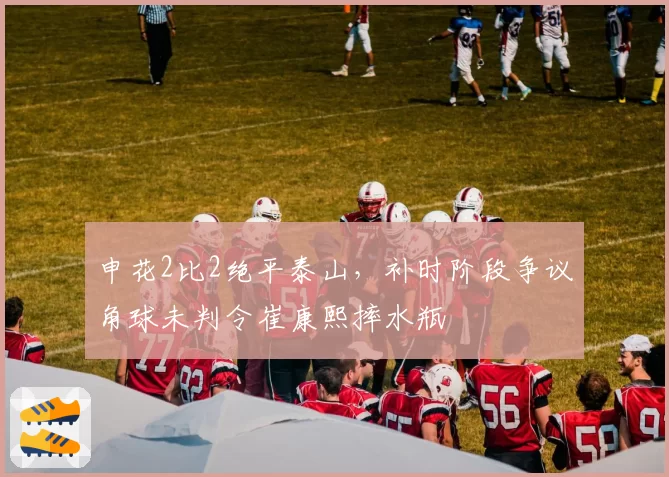 申花2比2绝平泰山,补时阶段争议角球未判令崔康熙摔水瓶
