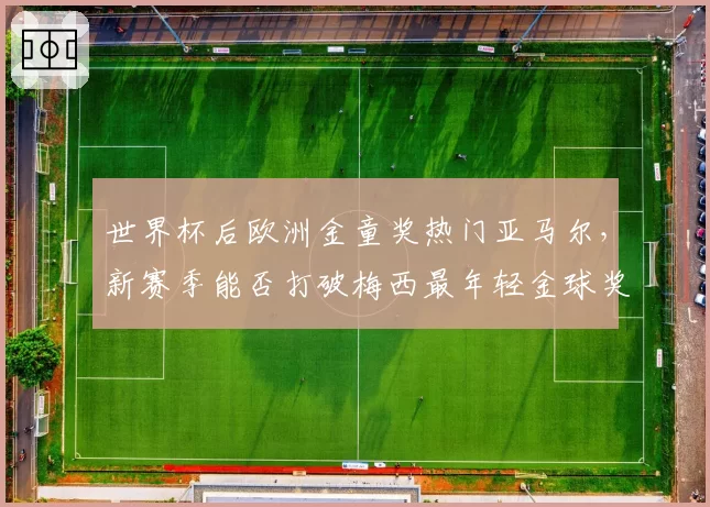 世界杯后欧洲金童奖热门亚马尔，新赛季能否打破梅西最年轻金球奖纪录？