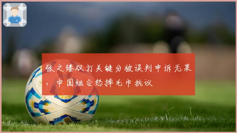 张之臻双打关键分被误判申诉无果，中国组合怒摔毛巾抗议