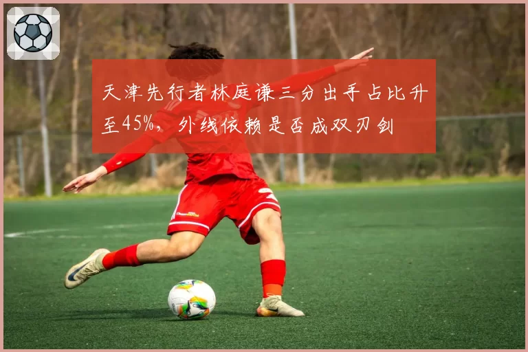 天津先行者林庭谦三分出手占比升至45%，外线依赖是否成双刃剑