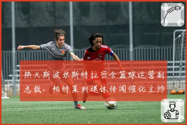 热火斯波尔斯特拉密会篮球运营副总裁,帕特莱利退休传闻催化主帅权力架构重组__br_