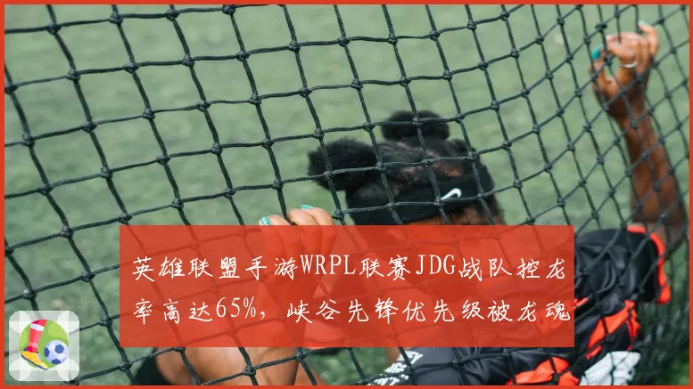 英雄联盟手游WRPL联赛JDG战队控龙率高达65%，峡谷先锋优先级被龙魂体系取代