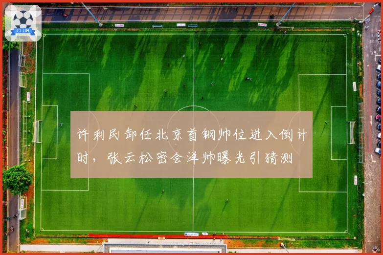 许利民卸任北京首钢帅位进入倒计时，张云松密会洋帅曝光引猜测