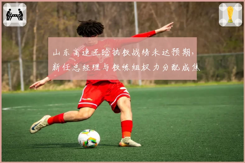山东高速王晗执教战绩未达预期，新任总经理与教练组权力分配成焦点？