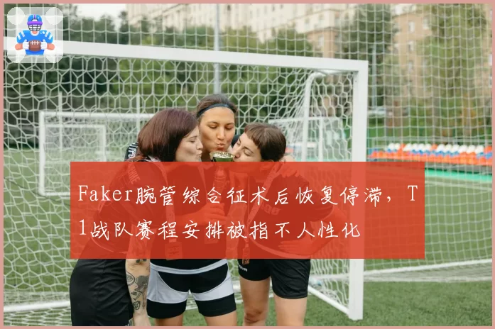 Faker腕管综合征术后恢复停滞，T1战队赛程安排被指不人性化