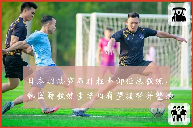 日本羽协宣布朴柱奉卸任总教练，韩国籍教练金学均有望接替并整顿训练体系