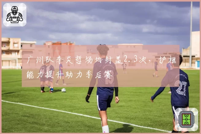 广州队李炎哲场均封盖2.3次，护框能力提升助力季后赛