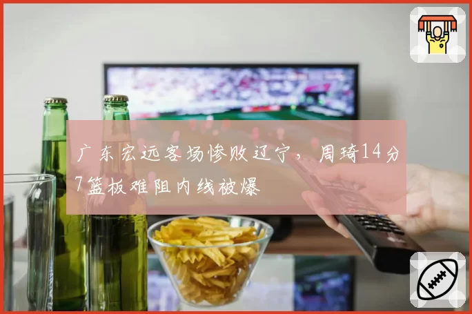 广东宏远客场惨败辽宁,周琦14分7篮板难阻内线被爆