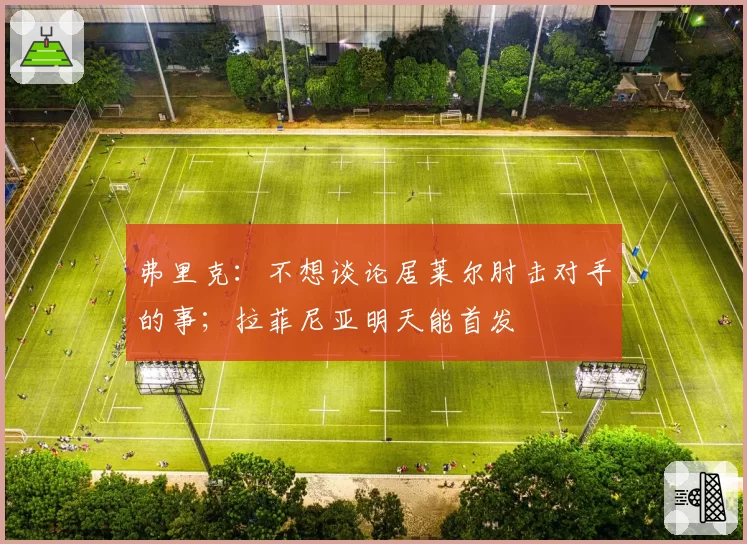 弗里克：不想谈论居莱尔肘击对手的事；拉菲尼亚明天能首发