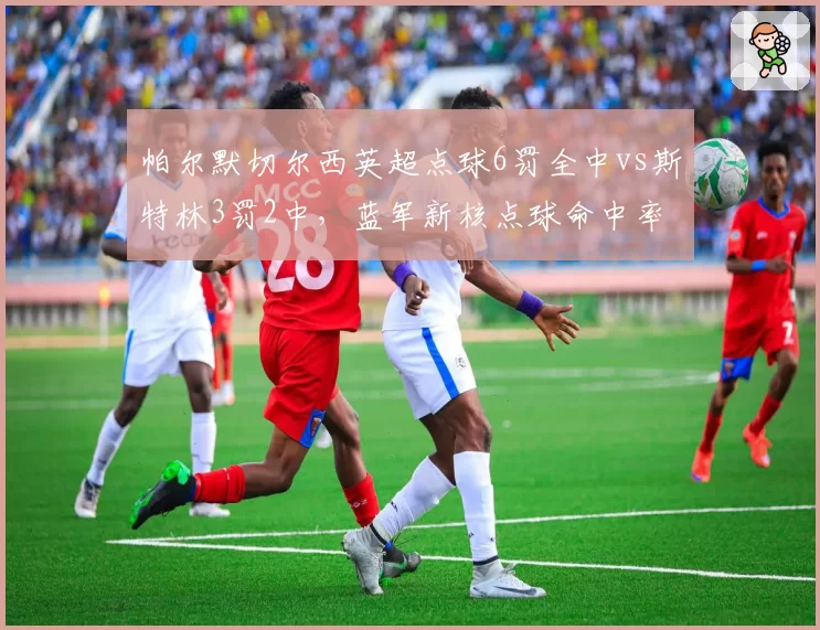 帕尔默切尔西英超点球6罚全中vs斯特林3罚2中,蓝军新核点球命中率完胜老将
